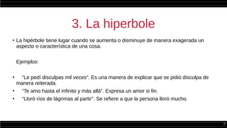 7
3. La hiperbole
●
La hipérbole tiene lugar cuando se aumenta o disminuye de manera exagerada un
aspecto o característica de una cosa.
Ejemplos:
●
“Le pedí disculpas mil veces”. Es una manera de explicar que se pidió disculpa de
manera reiterada.
●
“Te amo hasta el infinito y más allá”. Expresa un amor si fin.
●
“Lloró ríos de lágrimas al partir”. Se refiere a que la persona lloró mucho.
 