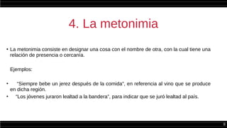 8
4. La metonimia
●
La metonimia consiste en designar una cosa con el nombre de otra, con la cual tiene una
relación de presencia o cercanía.
Ejemplos:
●
“Siempre bebe un jerez después de la comida”, en referencia al vino que se produce
en dicha región.
●
“Los jóvenes juraron lealtad a la bandera”, para indicar que se juró lealtad al país.
 