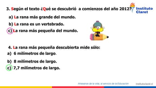 3. Según el texto ¿Qué se descubrió a comienzos del año 2012?
a) La rana más grande del mundo.
b) La rana es un vertebrado.
c) La rana más pequeña del mundo.
4. La rana más pequeña descubierta mide sólo:
a) 6 milímetros de largo.
b) 8 milímetros de largo.
c) 7,7 milímetros de largo.
 