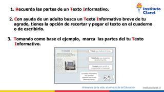 2. Con ayuda de un adulto busca un Texto Informativo breve de tu
agrado, tienes la opción de recortar y pegar el texto en el cuaderno
o de escribirlo.
1. Recuerda las partes de un Texto Informativo.
3. Tomando como base el ejemplo, marca las partes del tu Texto
Informativo.
 