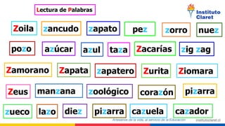 Lectura de Palabras
Zoila zancudo zapato pez nuez
azúcar
pozo azul taza Zacarías zig zag
Zamorano zapatero
Zapata
zorro
Ziomara
Zeus
Zurita
manzana zoológico corazón pizarra
zueco lazo diez pizarra cazuela cazador
 