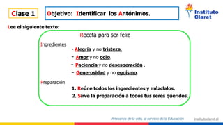 Clase 1 Objetivo: Identificar los Antónimos.
Lee el siguiente texto:
Receta para ser feliz
Ingredientes
- Alegría y no tristeza.
- Amor y no odio.
- Paciencia y no desesperación .
- Generosidad y no egoísmo.
Preparación
1. Reúne todos los ingredientes y mézclalos.
2. Sirve la preparación a todos tus seres queridos.
 
