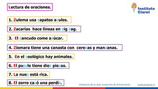Lectura de oraciones.
1. Zulema usa zapatos azules.
2. Zacarías hace líneas en zig zag.
3. El zancudo come azúcar.
4. Ziomara tiene una canasta con cerezas y manzanas.
5. En el zoológico hay animales.
6. El puzzle tiene diez piezas.
7. La nuez está rica.
8. El zorro cazó una perdiz.
 