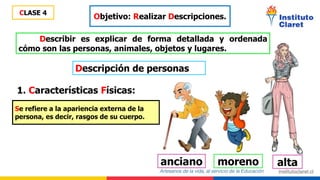 CLASE 4
Objetivo: Realizar Descripciones.
Describir es explicar de forma detallada y ordenada
cómo son las personas, animales, objetos y lugares.
Descripción de personas
1. Características Físicas:
Se refiere a la apariencia externa de la
persona, es decir, rasgos de su cuerpo.
alta
moreno
anciano
 