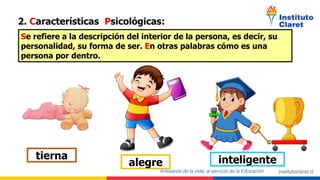 2. Características Psicológicas:
Se refiere a la descripción del interior de la persona, es decir, su
personalidad, su forma de ser. En otras palabras cómo es una
persona por dentro.
alegre inteligente
tierna
 