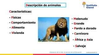Descripción de animales
Características:
- Físicas
- Comportamiento
- Alimento
- Vivienda
- Melenudo
- Grande
- Carnívoro
- África y Asia
- Salvaje
- Pardo a dorado
 