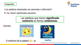 Responde:
¿Las palabras destacadas son parecidas o diferentes?
R: No, tienen significados opuestos.
Las palabras que tienen significado
contrario se llaman antónimos.
Ejemplo:
El antónimo de la palabra día es noche
 
