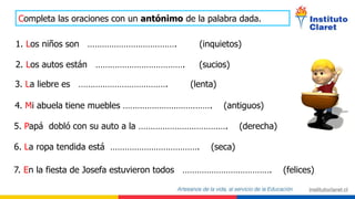 Completa las oraciones con un antónimo de la palabra dada.
1. Los niños son ………………………………. (inquietos)
2. Los autos están ………………………………. (sucios)
3. La liebre es ………………………………. (lenta)
4. Mi abuela tiene muebles ………………………………. (antiguos)
5. Papá dobló con su auto a la ………………………………. (derecha)
6. La ropa tendida está ………………………………. (seca)
7. En la fiesta de Josefa estuvieron todos ………………………………. (felices)
 