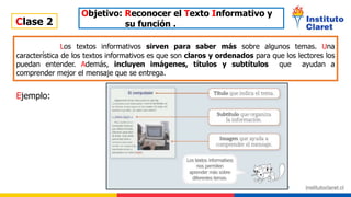 Clase 2
Objetivo: Reconocer el Texto Informativo y
su función .
Los textos informativos sirven para saber más sobre algunos temas. Una
característica de los textos informativos es que son claros y ordenados para que los lectores los
puedan entender. Además, incluyen imágenes, títulos y subtítulos que ayudan a
comprender mejor el mensaje que se entrega.
Ejemplo:
 