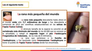 Lee el siguiente texto
La rana más pequeña descubierta hasta ahora en
el mundo mide sólo 7,7 milímetros de largo y fue descubierta a
comienzos de 2012 por científicos estadounidenses en las selvas de
Papúa Nueva Guinea.
El diminuto tamaño de la especie la convirtió en el
vertebrado más diminuto del mundo de los 60.000 que se conocen en
la actualidad, y relegó al segundo lugar al pez Paedocypris
Progenetica de Indonesia, de no más de 8 milímetros.
La rana que pertenece a la familia de
Paedophryne, y fue bautizada como Amanuenses Paedophryne en
honor al pueblo de Papúa Nueva Guinea donde fue encontrada.
La rana más pequeña del mundo
 