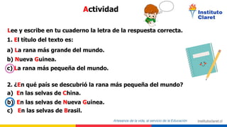 Lee y escribe en tu cuaderno la letra de la respuesta correcta.
1. El título del texto es:
a) La rana más grande del mundo.
b) Nueva Guinea.
c) La rana más pequeña del mundo.
2. ¿En qué país se descubrió la rana más pequeña del mundo?
a) En las selvas de China.
b) En las selvas de Nueva Guinea.
c) En las selvas de Brasil.
Actividad
 