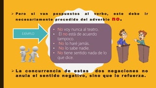  P e r o s i v a n p o s p u e s t o s a l v e r b o , e s t e d e b e i r
n e c e s a r i a m e n t e p r e c e d i d o d e l a d v e r b i o .
 L a c o n c u r r e n c i a d e e s t a s d o s n e g a c i o n e s n o
a n u l a e l s e n t i d o n e g at i vo , s i n o q u e l o r e f u e r z a .
voy nunca al teatro.
• Él está de acuerdo
tampoco.
lo haré jamás.
• lo sabe nadie.
tiene sentido nada de lo
que dice.
EJEMPLO
 