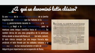 ¿A qué se denominó latín clásico?
Es una lengua de la rama de lenguas itálicas de la familia
lingüística del indoeuropeo que fue hablada en la Antigua
Roma y, posteriormente durante la Edad Media y la Edad
Moderna, y llegó a la Edad Contemporánea, pues se
mantuvo como lengua científica hasta el siglo XIX. Su
nombre deriva de una zona geográfica de la península
itálica donde se desarrolló Roma, el Lacio (en latín, Latium).
El latín clásico siempre fue una lengua literaria algo
artificial; el latín llevado por los soldados romanos a la
Galia o a Dacia no fue necesariamente el latín de Cicerón.
Adquirió gran importancia con la expansión de Roma.
 