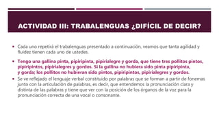 ACTIVIDAD III: TRABALENGUAS ¿DIFÍCIL DE DECIR?
 Cada uno repetirá el trabalenguas presentado a continuación, veamos que tanta agilidad y
fluidez tienen cada uno de ustedes.
 Tengo una gallina pinta, pipiripinta, pipirialegre y gorda, que tiene tres pollitos pintos,
pipiripintos, pipirialegres y gordos. Si la gallina no hubiera sido pinta pipiripinta,
y gorda; los pollitos no hubieran sido pintos, pipiripintos, pipirialegres y gordos.
 Se ve reflejado el lenguaje verbal constituido por palabras que se forman a partir de fonemas
junto con la articulación de palabras, es decir, que entendemos la pronunciación clara y
distinta de las palabras y tiene que ver con la posición de los órganos de la voz para la
pronunciación correcta de una vocal o consonante.
 