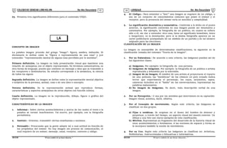 COLEGIODE CIENCIAS LORD KELVIN 5to Año Secundaria LENGUAJE 5to Año Secundaria
S5LE31B “El nuevosímbolo de una buena educación...” S5LE31B “El nuevo símbolo de una buena educación...”
03 04
LA
IMAGEN
03. Presenta tres significantes diferentes para el contenido VIEJO.
CONCEPTO DE IMAGEN
La palabra imagen procede del griego "Imago": figura, sombra, imitación. El
diccionario lo define como la "figura o representación de una cosa" y por
extensión: "representación mental de alguna cosa percibida por lo sentidos".
Primera definición. La imagen es toda presentación visual que mantiene una
relación de semejanza con el objeto representado. En términos comunicativos, es
otra forma de lenguaje, puesto que contiene un mensaje o idea que se transmite a
los receptores o destinatarios. Su estudio corresponde a la semántica, la ciencia
de todos los signos.
Segunda definición. La imagen se define como la representación mental objetiva
o subjetiva de la persona, animal, cosa o de una idea o concepto.
Tercera definición. Es la representación animal que reproduce formas,
características y aspectos semejantes de otros objetos con función icónica.
Cuarta definición. La imagen es la reproducción, dibujo, figura o gráfica del
objeto representado.
CARACTERÍSTICAS DE LA IMAGEN
1. Informar.- Sobre ciertos acontecimientos y acerca de los cuales el texto o la
palabra se tornan insuficientes. Tal ocurre, por ejemplo, con la fotografía
periodística.
2. Instruir.- Orientar, transmitir ciertas enseñanzas o nociones.
3. Persuadir.- Procurando que la gente adopte tal o cual actitud en función de
los propósitos del emisor. No hay imagen sin proceso de comunicación, el
cual requiere de un emisor, mensaje, canal, receptor, contexto y código.
4. El Código.- Para entender o "leer" una imagen se requiere de un código, o
sea de un conjunto de conocimientos comunes que posee el emisor y el
receptor, pero la presencia del mismo varía en sencillez y complejidad.
5. La significación denotativa y connotativa.- Conforme a lo dicho en el punto
anterior, la significación contenida en una imagen puede ser denotativa y
connotativa. Por ejemplo, la fotografía de un político, en cuanto se refiere
sólo a él, sin dar a entender otra cosa, tiene un significado inmediato, único
e inequívoco; es la denotación; pero si la misma fotografía aparece en un
cartel publicitario acompañado de un símbolo de un partido y de tal número
asignado para las elecciones.
CLASIFICACIÓN DE LA IMAGEN
La imagen es susceptible de determinadas clasificaciones, la siguiente es la
clasificación tomada del volumen "Teoría de la Imagen".
1. Por su Naturaleza.- De acuerdo a este criterio, las imágenes pueden ser de
las siguientes clases.
a) Imágenes. Por ejemplo: la fotografía de una persona.
b) Imágenes de Imágenes. Por ejemplo: la fotografía de un político o artista
reproducida y difundida por la televisión.
c) Imagen de no Imagen. El nombre de una artista al proyectarse el reparto
de una película; las "metáforas" de los cómicos (el pelo erizado indica
terror que experimenta el personaje; los rayos, serpientes, sapos,
calaveras incluidos en el "balón" de las conversaciones, representan las
palabras malsonantes.
d) No Imagen de Imágenes. Es decir, toda descripción verbal de una
imagen.
2. Por su Percepción.- O sea por los sentidos que intervienen en su captación:
imagen visual, acústica, táctil, olfativa.
3. Por el Concepto de movimiento. Según este criterio, las imágenes se
clasifican en dos grupos.
a) Fijas o estáticas. Se originan en el deseo del hombre de detener y
perpetuar, a través del tiempo, un aspecto visual del mundo exterior. Un
dibujo y una foto son claros ejemplos de esta clasificación.
b) Móviles. Representan un fragmento del desarrollo de la historia visual de
unos acontecimientos o fenómenos. A las nociones de espacio y forma se
le incorpora también la noción de movimiento.
4. Por su Uso. Según este criterio las imágenes se clasifican en: Artísticas,
Publicitarias, Instruccionales o Educativas e Informativas.
 
