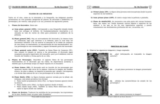 COLEGIODE CIENCIAS LORD KELVIN 5to Año Secundaria LENGUAJE 5to Año Secundaria
S5LE31B “El nuevosímbolo de una buena educación...” S5LE31B “El nuevo símbolo de una buena educación...”
03 04
PLANOS DE LAS IMÁGENES
Tanto en el cine, como en la televisión y la fotografía, las imágenes pueden
presentarse en tres grandes categorías de planos: de decorado o ambientes, de
personajes y de rostros, cada grupo a su vez, presenta los siguientes planos.
1. Planos de decorados. Estos son:
a) Gran plano general (GPG). Corresponde a una fotografía tomada desde
lejos con enfoque al infinito. Es fundamentalmente descriptiva y el
cineasta se vale de varios de ellos para presentar al ambiente de la
película.
b) Plano general (PG). Hay un acercamiento del decorado y la cámara trata
de evidenciar algo que interesa a la historia, para lo cual deja los
horizontes infinitos a fin de centrar la atención en la visión de conjunto
de una plaza, un monumento, la concentración de una muchedumbre, etc.
Los personajes no son reconocibles y siguen formando parte del decorado.
c) Plano general corto (PGC). También se llama Plano de Conjunto (PC).
Aun cuando la cámara se acerca a los personajes, el decorado sigue
ocupando una parte importante del encuadre; pero ya el ambiente está en
función del hombre y forma parte de su vida.
2. Planos de Personajes. Describen el aspecto físico de los personajes
mostrándolos en el decorado que les rodea. Su importancia aumenta a
medida que el personaje ocupa un mayor espacio en el encuadre:
a) Plano Entero (PE). El decorado está en función de los personajes que
aparecen mucho más cerca de la cámara. Interesa la imagen del hombre
entero, de pies a cabeza, no importa la posición que adopte. Corresponde
a la forma más natural de ver a los personajes de la vida diaria.
b) Plano Medio (PM). La figura humana aparece cortada por la mitad; sin
embargo, este plano presenta tres formas:
 Plano medio propiamente dicho (Pm). La figura humana aparece desde
la cintura.
 Plano medio corto (Pmc). La figura aparece desde el busto.
 Plano medio largo (Pml). También se llama Plano Americano (PA) y
capta la figura desde las rodillas.
3. Planos de Rostros. Traducen los sentidos de los personajes; las expresiones
de la cara. Pueden tener un gran valor dramático.
a) Primer plano (PP). La figura dela persona está encuadrada desde la parte
superior de los hombros.
b) Gran primer plano (GPP). El rostro ocupa toda la película o pantalla.
c) Plano de detalle(PD). Se encuentra una sola parte del cuerpo humano:
boca, ojo, mano, etc. Puede destacar ciertos objetos o aspectos de los
mismos, a los que se les da una importancia especial, y puede
relacionarse con sentimientos profundos del ser, recuerdos, etc.
PRÁCTICA DE CLASE
I. Observa las siguientes imágenes y luego responde:
01. ¿Qué información se transmite la imagen
anterior?
02. ¿A qué plano pertenece la imagen presentada?
03. ¿Señala las características de estado de los
personajes.?
04. ¿Qué valores presenta la imagen?
 