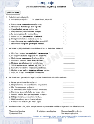 NIVEL BÁSICO
1. Relacione correctamente.
A. subordinada adjetiva B. subordinada adverbial
a. Esa ropa que quemaste era del abuelo.			( )
b. Me esperan donde haya más espacio.			( )
c. Cuando el río suena, piedras trae.			( )
d. Lorena estudió la carrera que escogió. 			( )
e. La manera como lee es novedosa. 			( )
f. Elija la opción que presenta dos hiatos. 			( )
g. Siempre estudiamos como lo haces tú.			( )
h. Arguedas, cuya obra es indigenista, se suicidó. 			( )
i. Prepárense bien para que logren su meta. 			( )
2. Escriba si la proposición subordinada resaltada es adjetiva o adverbial.
a. Firmó un contrato que perjudicó a sus padres.			 .........................
b. Lo eligieron aunque engañó a sus electores.			 .........................
c. El piloto, que es peruano, llegó muy lejos. 			 .........................
d. Escribió la solicitud como indica el libro. 			 .........................
e. Siempre que atiendas, aprenderás más. 			 .........................
f. Vallejo, quien murió en París, escribió Trilce. 			 .........................
g. Esa habitación donde vives es muy reducida. 			 .........................
h. El niño, cuyos padres son comerciantes, trabaja. 		 .........................
i. Viajó por la selva cuando era adolescente. 			 .........................
3. Escriba la idea que expresa la proposición subordinada adverbial resaltada.
a. Desde que era niño, juego fútbol. 		 .........................
b. Llegó a la meta aun cuando venía sin gasolina.		 .........................
c. Ella vino por donde le dijeron. 			 .........................
d. Se firmó el acuerdo según se había anunciado. 		 .........................
e. Dame una gaseosa helada, que tengo calor.		 .........................
f. Entrena mucho para que juegues en el equipo. 		 .........................
g. Si llegas temprano, escucharás la clase. 		 .........................
h. Habló tan rápido que no le entendimos. 		 .........................
i. Como no me llamaste, no vine a jugar. 		 .........................
4. En el enunciado En el jardín, recogió los frutos que estaban maduros, la proposición subordinada es
A) adverbial locativa.		 B) adjetiva especificativa. C) sustantiva objeto directo.
D) adverbial final.					 E) adjetiva explicativa.
2
Prohibida su reproducción total o parcial sin autorización de los titulares de la obra.
Derechos reservados D. LEG Nº 822
Lenguaje
Oración subordinada adjetiva y adverbial
 