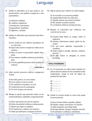 9. Señale la alternativa en la que aparece, res-
pectivamente, una palabra compuesta y otra
parasintética.
A) abotonar, milhojas
B) carilleno, rioplatense
C) porsiacaso, marcapasos
D) aguardiente, hojalatero
E) higiénico, caradura
10. Indique la alternativa que presenta más deter-
minantes.
A) Ese vendió los tres últimos ejemplares de
su colección.
B) Aquel niño travieso rompió los vidrios de la
ventana.
C) Ellos no tienen el proverbial espíritu triun-
fador.
D) Tus mejores caballos murieron en la estam-
pida.
E) Los dos pajarillos posaron sobre la mesa de
mármol.
UNMSM 2008-II
11. ¿Qué oración presenta correcta conjugación
verbal?
A) En todas partes, se cocen habas.
B) Ya no cabió en el bus escolar.
C) No satisfació su hambre y su sed.
D) Conducimos por la madrugada.
E) Yo rocío el agua a la maceta.
12. Marque la opción que presenta verbos en los
modos indicativo y subjuntivo, respectivamente.
A) Dime qué hiciste ayer por la mañana.
B) Pedro, devuélvele los libros y retírate pronto.
C) Espero que logres tu objetivo.
D) Sé respetuoso y saluda a tus mayores.
E) Ojalá que participen y jueguen el viernes.
13. Elija la opción que contiene un verbo regular.
A) Ya encontró a su mascota perdida.
B) Jugaba fútbol todos los miércoles.
C) Aquello supone una mayor inversión.
D) Me atraqué sacando la pelota.
E) La tejedora rehizó la chompa de lana.
14. Marque el enunciado que evidencia uso
correcto de la coma.
A) Cuando llegó María su suegra, todos se
alegraron.
B) ¿Puedes informarme Isabel, quién ha lla-
mado?
C) Es una joven aplicada, responsable, y
estudiosa.
D) Visitó a toda la familia: abuelos, sobrinos,
tíos, etc.
E) Su hija mayor es abogada, la menor
socióloga.
NIVEL INTERMEDIO
15. En el enunciado Los hijos traían bebidas los
primos diversos platos los tíos ensaladas todos
colaboraban, señale la serie de signos de
puntuación que falta.
A) ; - , - ; - , - :
B) , - , - ; - , - :
C) ; - ; - ; - , - :
D) ; - , - ; - , - ,
E) ; - , - ; - , - ;
16. Señale la oración donde la coma está usada
incorrectamente.
A) Esas revistas tráelas; aquellas, déjalas.
B) Esbelto, magro, musculoso: el Carmelo.
C) Salió temprano, pero llegó tarde.
D) El expresidente, siempre soberbio, declaró.
E) No pierdan la confianza, estudiantes.
Lenguaje
14
Prohibida su reproducción total o parcial sin autorización de los titulares de la obra.
Derechos reservados D. LEG Nº 822
 
