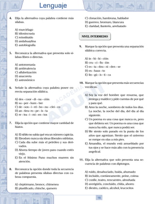 Lenguaje
16
4. Elija la alternativa cuya palabra contiene más
sílabas.
A) murciélago
B) idiosincrasia
C) reinstituido
D) andahuaylina
E) autobiografía
5. Reconozca la alternativa que presenta solo sí-
labas libres o directas.
A) antonomasia
B) ambivalencia
C) alfabetización
D) anacoreta
E) astronómico
6. Señale la alternativa cuya palabra posee co-
rrecta separación silábica.
A) des - coor - di - na - ción
B) su - per - hom - bre
C) de - sox - i - rri - bo - nu - clei - co
D) an - tieu- ro - pe - ís - ta
E) re - tra - i - mi - en - tos
7. Elija la opción que contiene mayor cantidad de
hiatos.
A) El niñito no sabía qué era un número capicúa.
B) Eleodoro nunca oía ideas liberales odriistas.
C) Cada día sube más el petróleo y sus deri-
vados.
D) Ahorra tiempo de joven para cuando estés
viejo.
E) En el friísimo Puno muchos mueren sin
atención.
8. Reconozca la opción donde toda la secuencia
de palabras presenta sílabas directas con ca-
beza compuesta.
A) cleptómano, bronce, chimenea
B) plastificado, chinche, quesero
C) clonación, hambruna, hablador
D) guerreo, bromuro, blancura
E) claridad, llanterío, arrebatado
NIVEL INTERMEDIO
9. Marque la opción que presenta una separación
silábica correcta.
A) in - hi - bi - ción
B) cru - ci - fix - ión
C) es - ta - dou - ni - den - se
D) ex - haus - to
E) lin - gü - ís - ti - ca
10. Marque la opción que presenta más secuencias
vocálicas.
A) Soy la voz del hombre que resuena, que
reniega y maldice y pide cuentas de por qué
y para qué.
B) Amo la noche, sombrero de todos los días.
La noche, la noche del día, del día al día
siguiente.
C) Un poema es una cosa que nunca es, pero
que debiera ser. Un poema es una cosa que
nunca ha sido, que nunca podrá ser.
D) Me siento solo parado en la punta de los
años que agonizan. Siento que el universo
se rompe en olas a mis pies.
E) Amandita, el mundo está amueblado por
tus ojos y se hace más alto con tu presencia
angelical.
11. Elija la alternativa que solo presenta una se-
cuencia de palabras con diptongos.
A) ruido, desahuciado, huida, ahumado
B) incluido, coetáneamente, peine, coima
C) confíe, teatro, rencuentro, almohada
D) averigüéis, concluido, chiita, ahorro
E) diestro, caótico, alcohol, leucocitos
 