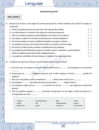 Lenguaje
2
Prohibida su reproducción total o parcial sin autorización de los titulares de la obra.
Derechos reservados D. LEG Nº 822
Acentuación general
NIVEL BÁSICO
1. Respecto al acento y a las reglas de acentuación general, escriba verdadero (V) o falso (F) según co-
rresponda.
a. Todas las palabras poseen acento, pero solo algunas llevan tilde.			 ( )
b. Las abreviaturas se someten a las reglas de acentuación general.			 ( )
c. Solo se consideran palabras sobresdrújulas a los verbos con enclíticos.			 ( )
d. Las reglas se aplican de acuerdo al principio de economía lingüística.			 ( )
e. En nuestra lengua, la mayor cantidad de palabras son graves o llanas. 			 ( )
f. Las palabras escritas con mayúsculas también se someten a dichas reglas. 			 ( )
g. El acento y la tilde pueden cambiar el significado de las palabras.			 ( )
h. Las palabras adverbializadas pueden ser agudas, graves, esdrújulas o sobresdrújulas. ( )
i. Todas las sílabas tónicas llevan tilde obligatoriamente.			 ( )
j. Las palabras asimiladas de otras lenguas se sujetan a las reglas generales.			 ( )
2. Complete los espacios en blanco con las palabras del recuadro inferior.
a. El acento que al cambiar de posición silábica diferencia el ............... de la palabra se le denomina
...............
b. El principio de ............... lingüística procura que la tilde abarque el menor ............... posible de
palabras.
c. Para que una palabra pueda considerarse ............... debe poseer más de una ...............
d. Las palabras ............... presentan de forma excepcional ............... sílabas tónicas.
e. Las palabras unidas por un ............... se someten de forma ............... a las reglas de acentuación
general.
f. Solo las palabras agudas y ............... presentan excepciones en las reglas cuando terminan en s
acompañadas por otra ...............
- número - adverbializadas - libre - sílaba
- aguda - dos - independiente - graves
- significado - guion - economía - consonante
 