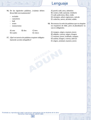 Lenguaje
5
Prohibida su reproducción total o parcial sin autorización de los titulares de la obra.
Derechos reservados D. LEG Nº 822
16. De las siguientes palabras, ¿cuántas deben
llevar tilde necesariamente?
- recluido
- caracteres
- futil
- avaro
- monocromo
A) una B) dos			 C) tres
D) cuatro						 E) cinco
17. ¿Qué secuencia de palabras requiere obligato-
riamente acento ortográfico?
A) pueril, sutil, urea, admision
B) comics, futil, samurai, veintiseis
C) sutil, policromo, libro, violin
D) ciempies, arbol, regimenes, calculo
E) cohecho, aereo, alcohol, solido
18. Reconozca la serie de palabras que en singular
no requieren de tilde, pero al pluralizarse su
uso es obligatorio.
A) margen, origen, examen, joven
B) ahijado, convoy, origen, imagen
C) examen, joven, resfriado, margen
D) azahar, imagen, convoy, adecue
E) origen, amistad, examen, joven
 