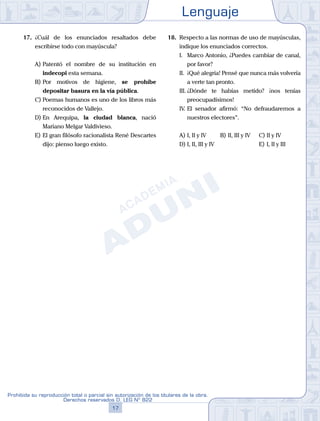 Lenguaje
17
Prohibida su reproducción total o parcial sin autorización de los titulares de la obra.
Derechos reservados D. LEG Nº 822
17. ¿Cuál de los enunciados resaltados debe
escribirse todo con mayúscula?
A) Patentó el nombre de su institución en
indecopi esta semana.
B) Por motivos de higiene, se prohíbe
depositar basura en la vía pública.
C) Poemas humanos es uno de los libros más
reconocidos de Vallejo.
D) En Arequipa, la ciudad blanca, nació
Mariano Melgar Valdivieso.
E) El gran filósofo racionalista René Descartes
dijo: pienso luego existo.
18. Respecto a las normas de uso de mayúsculas,
indique los enunciados correctos.
I. Marco Antonio, ¿Puedes cambiar de canal,
por favor?
II. ¡Qué alegría! Pensé que nunca más volvería
a verte tan pronto.
III. ¿Dónde te habías metido? ¡nos tenías
preocupadísimos!
IV. El senador afirmó: “No defraudaremos a
nuestros electores”.
A) I, II y IV B) II, III y IV		 C) II y IV
D) I, II, III y IV						 E) I, II y III
 
