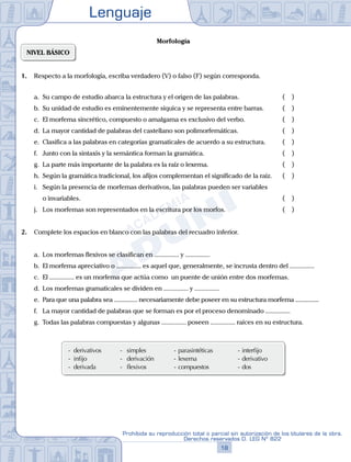 Lenguaje
18
Prohibida su reproducción total o parcial sin autorización de los titulares de la obra.
Derechos reservados D. LEG Nº 822
Morfología
NIVEL BÁSICO
1. Respecto a la morfología, escriba verdadero (V) o falso (F) según corresponda.
a. Su campo de estudio abarca la estructura y el origen de las palabras.		 ( )
b. Su unidad de estudio es eminentemente síquica y se representa entre barras.		 ( )
c. El morfema sincrético, compuesto o amalgama es exclusivo del verbo.		 ( )
d. La mayor cantidad de palabras del castellano son polimorfemáticas.		 ( )
e. Clasifica a las palabras en categorías gramaticales de acuerdo a su estructura.		 ( )
f. Junto con la sintaxis y la semántica forman la gramática.		 ( )
g. La parte más importante de la palabra es la raíz o lexema.		 ( )
h. Según la gramática tradicional, los afijos complementan el significado de la raíz.		 ( )
i. Según la presencia de morfemas derivativos, las palabras pueden ser variables
		 o invariables.		 ( )
j. Los morfemas son representados en la escritura por los morfos.		 ( )
2. Complete los espacios en blanco con las palabras del recuadro inferior.
a. Los morfemas flexivos se clasifican en ............... y ...............
b. El morfema apreciativo o ............... es aquel que, generalmente, se incrusta dentro del ...............
c. El ............... es un morfema que actúa como un puente de unión entre dos morfemas.
d. Los morfemas gramaticales se dividen en ............... y ...............
e. Para que una palabra sea ............... necesariamente debe poseer en su estructura morfema ...............
f. La mayor cantidad de palabras que se forman es por el proceso denominado ...............
g. Todas las palabras compuestas y algunas ............... poseen ............... raíces en su estructura.
- derivativos -   simples - parasintéticas - interfijo  
- infijo -   derivación - lexema - derivativo
- derivada -   flexivos   - compuestos - dos
 