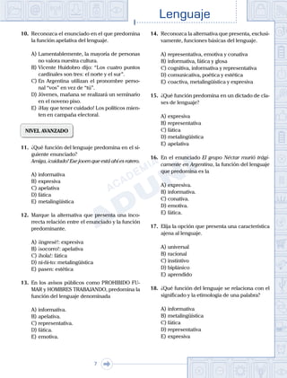 Lenguaje
7
10. Reconozca el enunciado en el que predomina
la función apelativa del lenguaje.
A) Lamentablemente, la mayoría de personas
no valora nuestra cultura.
B) Vicente Huidobro dijo: “Los cuatro puntos
cardinales son tres: el norte y el sur”.
C) En Argentina utilizan el pronombre perso-
nal “vos” en vez de “tú”.
D) Jóvenes, mañana se realizará un seminario
en el noveno piso.
E) ¡Hay que tener cuidado! Los políticos mien-
ten en campaña electoral.
NIVEL AVANZADO
11. ¿Qué función del lenguaje predomina en el si-
guiente enunciado?
Amiga, ¡cuidado! Ese joven que está ahí es ratero.
A) informativa
B) expresiva
C) apelativa
D) fática
E) metalingüística
12. Marque la alternativa que presenta una inco-
rrecta relación entre el enunciado y la función
predominante.
A) ¡ingresé!: expresiva
B) ¡socorro!: apelativa
C) ¡hola!: fática
D) ni-ñi-to: metalingüística
E) pasen: estética
13. En los avisos públicos como PROHIBIDO FU-
MAR y HOMBRES TRABAJANDO, predomina la
función del lenguaje denominada
A) informativa.
B) apelativa.
C) representativa.
D) fática.
E) emotiva.
14. Reconozca la alternativa que presenta, exclusi-
vamente, funciones básicas del lenguaje.
A) representativa, emotiva y conativa
B) informativa, fática y glosa
C) cognitiva, informativa y representativa
D) comunicativa, poética y estética
E) coactiva, metalingüística y expresiva
15. ¿Qué función predomina en un dictado de cla-
ses de lenguaje?
A) expresiva
B) representativa
C) fática
D) metalingüística
E) apelativa
16. En el enunciado El grupo Néctar murió trági-
camente en Argentina, la función del lenguaje
que predomina es la
A) expresiva.
B) informativa.
C) conativa.
D) emotiva.						
E) fática.
17. Elija la opción que presenta una característica
ajena al lenguaje.
A) universal
B) racional		
C) instintivo
D) biplánico						
E) aprendido
18. ¿Qué función del lenguaje se relaciona con el
significado y la etimología de una palabra?
A) informativa
B) metalingüística
C) fática
D) representativa
E) expresiva
 