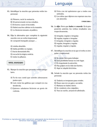 Lenguaje
7
Prohibida su reproducción total o parcial sin autorización de los titulares de la obra.
Derechos reservados D. LEG Nº 822
13. Identifique la oración que presenta verbo im-
personal.
A) Primero, vacíe la sustancia.
B) Sé perseverante en tus estudios.
C) El trueno causó el incendio.
D) Habrá muchos atletas en la maratón.
E) Le llovieron tomates al político.
14. Elija la alternativa que completa la siguiente
oración con un verbo impersonal.
Se comportó tranquilo aunque ...
A) estaba aburrido.
B) había perdido su equipo.
C) hacía demasiado frío.
D) escuchó la trágica noticia.
E) todos lo pifiaron.
NIVEL AVANZADO
15. Marque la oración que presenta verbos irregu-
lares.
A) Tu tío nos contó que ustedes almorzaron
juntos ayer.
B) Luis come las galletas que compró en esa
tiendecita.
C) Quienes saludaron hicieron un gesto de
cortesía.
D) Vivía con tal optimismo que a todos nos
animaba.
E) Los niños que dijeron eso esperan una ma-
yor atención.
UNMSM 2008-I
16. Le dijo: Perro que ladra no muerde. En la pro-
posición anterior, los verbos resaltados son,
respectivamente,
A) irregular, regular e irregular.
B) regular, regular e irregular.
C) irregular, irregular y regular.
D) regular, irregular y regular.
E) regular, regular y regular.
17. Identifique la oración en la que el verbo es irre-
gular e impersonal.
A) Se siente bien para trabajar.
B) Está prohibido fumar en este lugar.
C) Es importante la atención.
D) Hay golpes en la vida tan fuertes.
E) Aquí se alquila bicicletas.
18. Señale la oración que no presenta verbo im-
personal.
A) Todavía es temprano para vender.
B) Érase una vez un gato y un ratón.
C) Mañana no habrá clases.
D) Se condenó a los culpables.
E) Tras un sueño, amaneció afiebrado.
 
