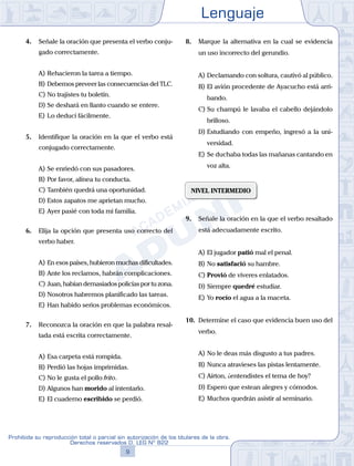 Lenguaje
9
Prohibida su reproducción total o parcial sin autorización de los titulares de la obra.
Derechos reservados D. LEG Nº 822
4. Señale la oración que presenta el verbo conju-
gado correctamente.
A) Rehacieron la tarea a tiempo.
B) Debemos preveer las consecuencias del TLC.
C) No trajistes tu boletín.
D) Se deshará en llanto cuando se entere.
E) Lo deducí fácilmente.
5. Identifique la oración en la que el verbo está
conjugado correctamente.
A) Se enriedó con sus pasadores.
B) Por favor, alínea tu conducta.
C) También quedrá una oportunidad.
D) Estos zapatos me aprietan mucho.
E) Ayer pasié con toda mi familia.
6. Elija la opción que presenta uso correcto del
verbo haber.
A) En esos países, hubieron muchas dificultades.
B) Ante los reclamos, habrán complicaciones.
C) Juan, habían demasiados policías por tu zona.
D) Nosotros habremos planificado las tareas.
E) Han habido serios problemas económicos.
7. Reconozca la oración en que la palabra resal-
tada está escrita correctamente.
A) Esa carpeta está rompida.
B) Perdió las hojas imprimidas.
C) No le gusta el pollo frito.
D) Algunos han morido al intentarlo.
E) El cuaderno escribido se perdió.
8. Marque la alternativa en la cual se evidencia
un uso incorrecto del gerundio.
A) Declamando con soltura, cautivó al público.
B) El avión procedente de Ayacucho está arri-
bando.
C) Su champú le lavaba el cabello dejándolo
brilloso.
D) Estudiando con empeño, ingresó a la uni-
versidad.
E) Se duchaba todas las mañanas cantando en
voz alta.
NIVEL INTERMEDIO
9. Señale la oración en la que el verbo resaltado
está adecuadamente escrito.
A) El jugador patió mal el penal.
B) No satisfació su hambre.
C) Provió de víveres enlatados.
D) Siempre quedré estudiar.
E) Yo rocío el agua a la maceta.
10. Determine el caso que evidencia buen uso del
verbo.
A) No le deas más disgusto a tus padres.
B) Nunca atravieses las pistas lentamente.
C) Aírton, ¿entendistes el tema de hoy?
D) Espero que estean alegres y cómodos.
E) Muchos quedrán asistir al seminario.
 