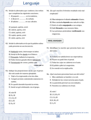 Lenguaje
10
Prohibida su reproducción total o parcial sin autorización de los titulares de la obra.
Derechos reservados D. LEG Nº 822
11. Señale la alternativa que contiene a los verbos
que completan las siguientes oraciones.
• El paquete ............... en la maletera.
• A Álvaro le ............... la corbata.
• El adivino ............... en sus cálculos.
A) quepará, aprieta, yerró
B) caberá, apreta, erró
C) cabrá, aprieta, erró
D) cupirá, apreta, yerró
E) cabrá, apreta, erró
12. Señale la alternativa en la que la palabra subra-
yada presenta un uso incorrecto.
A) Hablando tanto, interrumpes tu labor.
B) Arrojó la flecha dando en el blanco.
C) Pensando, hallarás la respuesta.
D) Todos hemos ganado dinero trabajando.
E) Terminando de comer, podrás salir.
UNMSM 2007-II
13. Indique las proposiciones en las que el gerun-
dio está usado de manera apropiada.
I. Viajó a Ica regresando a los tres días.
II. Compró un texto conteniendo exámenes re-
sueltos.
III. Se quedó dormido leyendo la revista.
IV. Anotó un gol celebrando con el grupo.
A) solo III
B) II y III			
C) I, II y IV
D) I y III						
E) II y IV
14. ¿En qué oración el término resaltado está mal
empleado?
A) Ellas trabajaron el sábado cobrando el lunes.
B) Elisa caminaba leyendo una carta de su hijo.
C) Entró al salón empujando a sus amigos.
D) Salió llevando a sus menores hijos.
E) Las personas protestaban vociferando sus
exigencias.
NIVEL AVANZADO
15. Identifique la oración que presenta buen uso
del verbo.
A) Todavía no satisfacieron sus expectativas.
B) Pizarro no patió bien el penal.
C) Todas las cajas no cabieron en el auto.
D) El público pifeó al congresista.
E) Se enredó en la explicación.
16. ¿Qué oraciones presentan buen uso del verbo?
I. Ellos satisfarán su hambre y su sed.
II. Dedujieron las consecuencias para el país.
III. La parentela preveyó sus necesidades.
IV. Nosotros no cabimos en el taxi.
A) solo I
B) I, II, III y IV
C) I, II y III
D) II, III y IV
E) I y IV
 