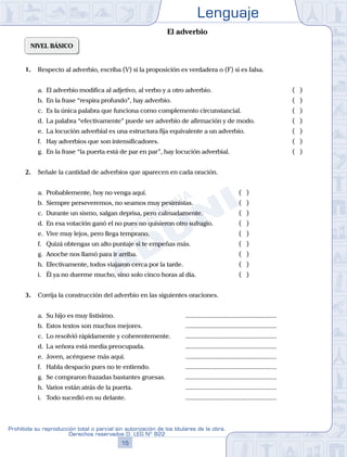 Lenguaje
15
Prohibida su reproducción total o parcial sin autorización de los titulares de la obra.
Derechos reservados D. LEG Nº 822
NIVEL BÁSICO
1. Respecto al adverbio, escriba (V) si la proposición es verdadera o (F) si es falsa.
a. El adverbio modifica al adjetivo, al verbo y a otro adverbio. 			 ( )
b. En la frase “respira profundo”, hay adverbio. 					 ( )
c. Es la única palabra que funciona como complemento circunstancial. 		 ( )
d. La palabra “efectivamente” puede ser adverbio de afirmación y de modo. 		 ( )
e. La locución adverbial es una estructura fija equivalente a un adverbio. 		 ( )
f. Hay adverbios que son intensificadores. 					 ( )
g. En la frase “la puerta está de par en par”, hay locución adverbial. 			 ( )
2. Señale la cantidad de adverbios que aparecen en cada oración.
a. Probablemente, hoy no venga aquí. 				 ( )
b. Siempre perseveremos, no seamos muy pesimistas. 		 ( )
c. Durante un sismo, salgan deprisa, pero calmadamente. 		 ( )
d. En esa votación ganó el no pues no quisieron otro sufragio. ( )
e. Vive muy lejos, pero llega temprano. 				 ( )
f. Quizá obtengas un alto puntaje si te empeñas más. 		 ( )
g. Anoche nos llamó para ir arriba. 				 ( )
h. Efectivamente, todos viajaron cerca por la tarde. 			 ( )
i. Él ya no duerme mucho, sino solo cinco horas al día. 		 ( )
3. Corrija la construcción del adverbio en las siguientes oraciones.
a. Su hijo es muy listísimo.				 ........................................................
b. Estos textos son muchos mejores.		 ........................................................
c. Lo resolvió rápidamente y coherentemente. ........................................................
d. La señora está media preocupada. 		 ........................................................
e. Joven, acérquese más aquí.			 ........................................................
f. Habla despacio pues no te entiendo.		 ........................................................
g. Se compraron frazadas bastantes gruesas. ........................................................
h. Varios están atrás de la puerta.		 ........................................................
i. Todo sucedió en su delante.			 ........................................................
El adverbio
 