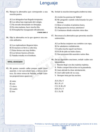 13. Marque la alternativa que corresponde a una
oración pasiva.
A) Los delegados han llegado temprano.
B) Los niños han regresado del colegio.
C) Ha nevado demasiado en Arequipa.
D) En esta mañana, hace mucho frío.
E) El hospital fue inaugurado oficialmente.
UNMSM 2009-II
14. Elija la alternativa en la que aparece una ora-
ción atributiva.
A) Los exploradores llegaron lejos.
B) El examen se llevó a cabo hoy.
C) Estas tierras son muy fértiles.
D) Los héroes fueron al frente.
E) Natalia estudia en el instituto.
NIVEL AVANZADO
15. Me gustas cuando callas porque estás como
ausente,/y me oyes desde lejos, y mi voz no te
toca. En estos versos de Neruda, señale cuán-
tas proposiciones aparecen.
A) siete
B) seis
C) cinco
D) cuatro
E) tres
16. Señale la oración interrogativa indirecta total.
A) ¿Leíste los poemas de Vallejo?
B) Me preguntó cuándo solucionarán los pro-
blemas.
C) Dime si vendrás el próximo lunes.
D) ¿Repasaron los temas anteriores?
E) Cuéntanos dónde estuviste estos días.
17. Reconozca la alternativa que presenta oración
unimembre.
A) Las lluvias mojaron sus cordeles con ropa.
B) Se saludaron cordialmente.
C) Ladra mucho aquel can bravo.
D) El 28 de julio no hubo clases.
E) Han permanecido ausentes varios días.
18. De las siguientes oraciones, señale cuáles son
intransitivas.
I. Ramón llegó con dos maletas repletas.
II. Pedro compró bizcochos en la panadería.
III. Juan atiende la clase atentamente.
IV. José salió tarde de su casa.
V. Siempre trota por las noches.
A) II, III y V
B) I, IV y V
C) I, II, III y IV
D) II, IV y V
E) I, II y III
Lenguaje
10
Prohibida su reproducción total o parcial sin autorización de los titulares de la obra.
Derechos reservados D. LEG Nº 822
 