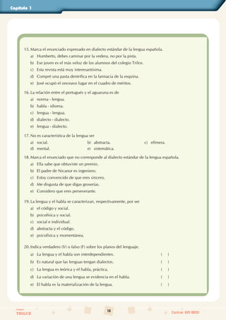 10
Colegios
TRILCE Central: 619 8100
Capítulo 1
15. Marca el enunciado expresado en dialecto estándar de la lengua española.
a) Humberto, debes caminar por la vedera, no por la pista.
b) Ese joven es el más veloz de los alumnos del colegio Trilce.
c) Esta revista está muy interesantísima.
d) Compré una pasta dentrífica en la farmacia de la esquina.
e) José ocupó el onceavo lugar en el cuadro de méritos.
16. La relación entre el portugués y el aguaruna es de
a) norma - lengua.
b) habla - idioma.
c) lengua - lengua.
d) dialecto - dialecto.
e) lengua - dialecto.
17. No es característica de la lengua ser
a) social. b) abstracta. c) efímera.
d) mental. e) sistemática.
18. Marca el enunciado que no corresponde al dialecto estándar de la lengua española.
a) Ella sabe que obtuviste un premio.
b) El padre de Nicanor es ingeniero.
c) Estoy convencido de que eres sincero.
d) Me disgusta de que digas groserías.
e) Considero que eres perseverante.
19. La lengua y el habla se caracterizan, respectivamente, por ser
a) el código y social.
b) psicofísica y social.
c) social e individual.
d) abstracta y el código.
e) psicofísica y momentánea.
20. Indica verdadero (V) o falso (F) sobre los planos del lenguaje.
a) La lengua y el habla son interdependientes. (     )
b) Es natural que las lenguas tengan dialectos. (     )
c) La lengua es teórica y el habla, práctica. (     )
d) La variación de una lengua se evidencia en el habla. (     )
e) El habla es la materialización de la lengua. (     )
 
