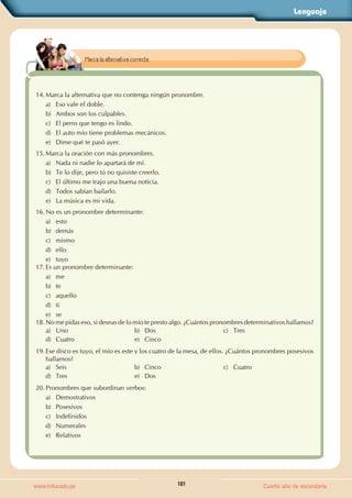 Lenguaje
101
www.trilce.edu.pe Cuarto año de secundaria
14. Marca la alternativa que no contenga ningún pronombre.
a) Eso vale el doble.
b) Ambos son los culpables.
c) El perro que tengo es lindo.
d) El auto mío tiene problemas mecánicos.
e) Dime qué te pasó ayer.
15. Marca la oración con más pronombres.
a) Nada ni nadie lo apartará de mí.
b) Te lo dije, pero tú no quisiste creerlo.
c) El último me trajo una buena noticia.
d) Todos sabían bailarlo.
e) La música es mi vida.
16. No es un pronombre determinante:
a) esto
b) demás
c) mismo
d) ello
e) tuyo
17. Es un pronombre determinante:
a) me
b) te
c) aquello
d) ti
e) se
18. No me pidas eso, si deseas de lo mío te presto algo. ¿Cuántos pronombres determinativos hallamos?
a) Uno b) Dos c) Tres
d) Cuatro e) Cinco
19. Ese disco es tuyo, el mío es este y los cuatro de la mesa, de ellos. ¿Cuántos pronombres posesivos
hallamos?
a) Seis b) Cinco c) Cuatro
d) Tres e) Dos
20. Pronombres que subordinan verbos:
a) Demostrativos
b) Posesivos
c) Indefinidos
d) Numerales
e) Relativos
Marca la alternativa correcta.
 