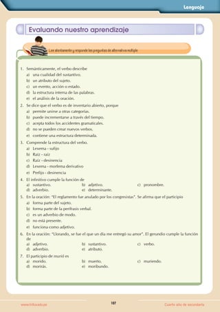 Lenguaje
107
www.trilce.edu.pe Cuarto año de secundaria
Evaluando nuestro aprendizaje
1. Semánticamente, el verbo describe
a) una cualidad del sustantivo.
b) un atributo del sujeto.
c) un evento, acción o estado.
d) la estructura interna de las palabras.
e) el análisis de la oración.
2. Se dice que el verbo es de inventario abierto, porque
a) permite unirse a otras categorías.
b) puede incrementarse a través del tiempo.
c) acepta todos los accidentes gramaticales.
d) no se pueden crear nuevos verbos.
e) contiene una estructura determinada.
3. Comprende la estructura del verbo.
a) Lexema - sufijo
b) Raíz - raíz
c) Raíz - desinencia
d) Lexema - morfema derivativo
e) Prefijo - desinencia
4. El infinitivo cumple la función de
a) sustantivo. b) adjetivo. c) pronombre.
d) adverbio. e) determinante.
5. En la oración: “El reglamento fue anulado por los congresistas”. Se afirma que el participio
a) forma parte del sujeto.
b) forma parte de la perífrasis verbal.
c) es un adverbio de modo.
d) no está presente.
e) funciona como adjetivo.
6. En la oración: “Llorando, se fue el que un día me entregó su amor”. El gerundio cumple la función
de
a) adjetivo. b) sustantivo. c) verbo.
d) adverbio. e) atributo.
7. El participio de murió es
a) morido. b) muerto. c) muriendo.
d) morirás. e) moribundo.
Lee atentamente y responde las preguntas de alternativa múltiple.
 