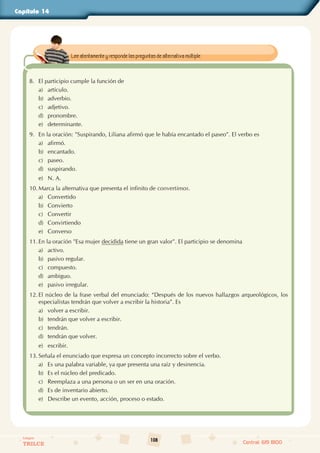108
Colegios
TRILCE Central: 619 8100
Capítulo 14
8. El participio cumple la función de
a) artículo.
b) adverbio.
c) adjetivo.
d) pronombre.
e) determinante.
9. En la oración: "Suspirando, Liliana afirmó que le había encantado el paseo". El verbo es
a) afirmó.
b) encantado.
c) paseo.
d) suspirando.
e) N. A.
10. Marca la alternativa que presenta el infinito de convertimos.
a) Convertido
b) Convierto
c) Convertir
d) Convirtiendo
e) Converso
11. En la oración "Esa mujer decidida tiene un gran valor". El participio se denomina
a) activo.
b) pasivo regular.
c) compuesto.
d) ambiguo.
e) pasivo irregular.
12. El núcleo de la frase verbal del enunciado: “Después de los nuevos hallazgos arqueológicos, los
especialistas tendrán que volver a escribir la historia”. Es
a) volver a escribir.
b) tendrán que volver a escribir.
c) tendrán.
d) tendrán que volver.
e) escribir.
13. Señala el enunciado que expresa un concepto incorrecto sobre el verbo.
a) Es una palabra variable, ya que presenta una raíz y desinencia.
b) Es el núcleo del predicado.
c) Reemplaza a una persona o un ser en una oración.
d) Es de inventario abierto.
e) Describe un evento, acción, proceso o estado.
Lee atentamente y responde las preguntas de alternativa múltiple.
 