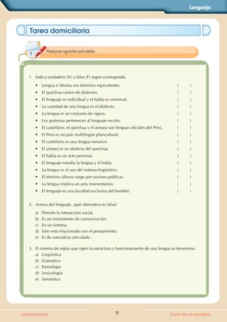 Lenguaje
11
www.trilce.edu.pe Cuarto año de secundaria
Tarea domiciliaria
1. Indica verdadero (V) o falso (F) según corresponda.
• Lengua e idioma son términos equivalentes. (          )
• El quechua carece de dialectos. (          )
• El lenguaje es individual y el habla es universal. (          )
• La variedad de una lengua es el dialecto. (          )
• La lengua es un conjunto de signos. (          )
• Los grafemas pertenecen al lenguaje escrito. (          )
• El castellano, el quechua y el aimara son lenguas oficiales del Perú. (          )
• El Perú es un país multilingüe pluricultural. (          )
• El castellano es una lengua romance. (          )
• El aimara es un dialecto del quechua. (          )
• El habla es un acto personal. (          )
• El lenguaje estudia la lengua y el habla. (          )
• La lengua es el uso del sistema lingüístico. (          )
• El término idioma surge por razones políticas. (          )
• La lengua implica un acto momentáneo. (          )
• El lenguaje es una facultad exclusiva del hombre. (          )
2. Acerca del lenguaje, ¿qué alternativa es falsa?
a) Permite la interacción social.
b) Es un instrumento de comunicación.
c) En un sistema.
d) Solo está relacionado con el pensamiento.
e) Es de naturaleza articulada.
3. El sistema de reglas que rigen la estructura y funcionamiento de una lengua se denomina:
a) Lingüística
b) Gramática
c) Etimología
d) Lexicología
e) Semántica
Realiza las siguientes actividades.
 