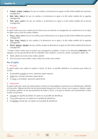 112
Colegios
TRILCE Central: 619 8100
Capítulo 15
• Trabajé, trabajo, trabajaré (la raíz no cambia y la desinencia es igual a la del verbo modelo de la primera
conjugación).
• Bebí, bebo, beberé (la raíz no cambia y la desinencia es igual a la del verbo modelo de la segunda
conjugación).
• Partí, parto, partiré (la raíz no cambia y la desinencia es igual a la del verbo modelo de la tercera
conjugación).
b. Irregular
Es aquel verbo cuya raíz se altera por lo menos una vez durante su conjugación y/o su desinencia no es igual
en algún caso a la de los verbos modelo.
• Estuve, estoy, estaré (la raíz no cambia, pero la desinencia no es igual a la del verbo modelo de la primera
conjugación).
• Tuve, tengo, tendré (la raíz cambia y la desinencia no es igual a la del verbo modelo de la segunda
conjugación).
• Dormí, duermo, dormiré (la raíz cambia, aunque la desinencia es igual a la del verbo modelo de la tercera
conjugación).
* Existen ciertos verbos que no tienen una conjugación completa. A estos se les denomina defectivos. Por
ejemplo, son los que provienen de los verboides soler, balbucir, concernir, atañer, transgredir, abolir, etc.
• Abolí, abolo (no existe como verbo), aboliré
• Solí (no existe como verbo), suelo, soleré (no existe como verbo)
Por el sujeto
a. Personal
Es aquel verbo cuyo sujeto es expreso o tácito. Es decir, es posible identificar a la persona que realiza la
acción.
• El periodista cometió un error. (presenta sujeto expreso)
• Llegó muy cansada. (presenta sujeto tácito)
• Se veían a escondidas. (presenta sujeto tácito)
b. Impersonal
Es aquel verbo que carece de sujeto expreso o tácito. En otras palabras, la persona no es identificada o definida
en la oración. Algunos de ellos son los provenientes de granizar, llover, tronar, nevar y garuar. Además, según
el contexto, podrían ser los que provienen de haber y hacer, y los que se forman con el pronombre se para
ocultar a la persona.
• Garuaba en aquella localidad. (el sujeto no es posible de identificar)
• Ya es tarde para eso. (el sujeto no es posible de identificar)
• Se hablaba mal de ella. (el sujeto no es posible de identificar)
 