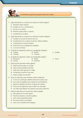 Lenguaje
115
www.trilce.edu.pe Cuarto año de secundaria
1. ¿Qué afirmación es correcta con relación al verbo regular?
a) Presenta sujeto expreso.
b) Cambia su raíz y su desinencia.
c) Su raíz no se altera.
d) Presenta sujeto tácito y expreso.
e) Su desinencia se altera.
2. ¿Qué afirmación es correcta con relación al verbo irregular?
a) Cambia su raíz por lo menos una vez.
b) Su desinencia no es igual a la de los verbos modelos.
c) La desinencia se altera siempre.
d) Carecen de una conjugación completa.
e) a y b son correctas.
3. ¿Cuál de los siguientes verbos es considerado irregular?
a) Trabaja b) Perdió c) Estudia
d) Temerás e) Vivimos
4. ¿Cuál de los siguientes verbos es considerado regular?
a) Pensamos b) Siente c) Tenía
d) Cuenta e) Presentó
5. ¿Qué oración presenta verbo regular?
a) Había muchos patos en el lago.
b) Será un buen partido el de hoy.
c) Nada más cabe aquí por tu culpa.
d) Compramos muchas cosas ayer.
e) Estaré contigo muy pronto.
6. Marca la alternativa que presenta verbos irregulares.
a) Tu tío nos contó que ustedes almorzaron juntos ayer.
b) Luis come las galletas que compró en esa tiendecita.
c) Quienes saludaron hicieron un gesto de cortesía.
d) Vivía con tal optimismo que a todos nos animaba.
e) Los niños que dijeron eso esperan una mayor atención.
7. Indica la alternativa en la que hay verbo irregular.
a) Ella trabaja en el nuevo teatro.
b) Nosotros amamos a nuestros padres.
c) Julio canta maravillosamente.
d) Esa joven teme la oscuridad.
e) Ayer vino el profesor de Lenguaje.
Lee atentamente y responde las preguntas de alternativa múltiple.
 