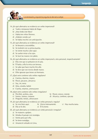 Lenguaje
117
www.trilce.edu.pe Cuarto año de secundaria
14. ¿En qué alternativa se evidencia un verbo impersonal?
a) Tarde o temprano habrá de llegar.
b) ¿Han leído este libro?
c) Había tres niños llorosos.
d) ¿Habrán venido ya?
e) Se había inscrito con anticipación.
15. ¿En qué alternativa se evidencia un verbo impersonal?
a) Se besaron a escondidas.
b) Se molestó con su prima Juanita.
c) Se siente mucho calor aquí.
d) Se suelen mirar a los ojos.
e) Se lavó las manos con jabón.
16. ¿En qué alternativa se evidencia un verbo impersonal y otro personal, respectivamente?
a) Ella cree que se pelearon en el aula.
b) Él baila y ella lo mira con ternura.
c) Se sabe que hace mucho frío allá.
d) Se dice que son novios desde marzo.
e) Ellos ignoran que tienes un hermano.
17. ¿Qué serie contiene solo verbos regulares?
a) Camina, duerme, respira
b) Pescó, pecaron, almuerza
c) Soy, iré, tenía
d) Mira, estudia, bebió
e) Cuenta, estamos, amenazaron
18. ¿Qué serie contiene solo verbos irregulares?
a) Percibió, acelera, ama b) Pensó, estuvo, miente
c) Somos, iremos, cortaron d) Alcanza, contiene, ejecuta
e) Preguntó, tienen, almorzaron
19. ¿En qué alternativa se evidencia un verbo personal y regular?
a) Se vive bien aquí. b) Llovía intensamente. c) Hay mucha tarea.
d) Ella se lo dio. e) Él lo tomó.
20. ¿En qué alternativa se evidencia un verbo personal e irregular?
a) Se mataron a golpes.
b) Miraba el paisaje con nostalgia.
c) Siento pena por ella.
d) Se tiene nostalgia.
e) Amaneció soleado en Lima.
Lee atentamente y responde las preguntas de alternativa múltiple.
 