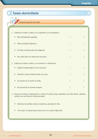 Lenguaje
127
www.trilce.edu.pe Cuarto año de secundaria
Tarea domiciliaria
1. Subraya el verbo e indica si es copulativo o no copulativo.
• Ella está bastante agotada. (                          )
• Ahora estudiaré Química. (                          )
• El clima es bueno para los negocios. (                          )
• Mi vuelo tiene un retraso de una hora. (                          )
2. Subraya el verbo e indica si es transitivo o intransitivo.
• Logró lo impensable en ese concurso. (                          )
• Verónica y José vendrán junto a la casa. (                          )
• Los traerá en la noche sin falta. (                          )
• Ese jovencito le miente siempre. (                          )
3. Encierra el enlace subordinante e indica el verbo al que subordina con dos líneas. Además,
señala con una línea el verbo principal.
• Mientras escuchaba música romántica, pensaba en ella.
• Esa mujer no ignora que muero por ser su amor algún día.
Realiza las siguientes actividades.
 