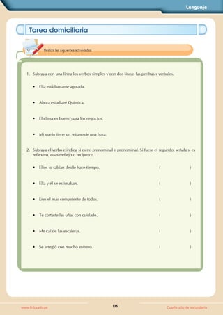 Lenguaje
135
www.trilce.edu.pe Cuarto año de secundaria
Tarea domiciliaria
1. Subraya con una línea los verbos simples y con dos líneas las perífrasis verbales.
• Ella está bastante agotada.
• Ahora estudiaré Química.
• El clima es bueno para los negocios.
• Mi vuelo tiene un retraso de una hora.
2. Subraya el verbo e indica si es no pronominal o pronominal. Si fuese el segundo, señala si es
reflexivo, cuasirreflejo o recíproco.
• Ellos lo sabían desde hace tiempo. (                          )
• Ella y él se estimaban. (                          )
• Eres el más competente de todos. (                          )
• Te cortaste las uñas con cuidado. (                          )
• Me caí de las escaleras. (                          )
• Se arregló con mucho esmero. (                          )
Realiza las siguientes actividades.
 
