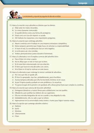 Lenguaje
141
www.trilce.edu.pe Cuarto año de secundaria
15. Marca la oración cuyo adverbio es distinto que los demás:
a) Dejó atrás los malos recuerdos.
b) Lo vimos bastante contrariado.
c) Se quedó dentro como una forma de protegerse.
d) Estará cerca en caso de requerir su ayuda.
e) Ahí hallarás las respuestas a tus inquietantes preguntas.
16. Marca la oración que contenga adverbio.
a) Mauro continúa con el trabajo en una empresa extranjera competitiva.
b) Moira tampoco permitirá que Sergio huya sin afrontar su responsabilidad.
c) Si hace el mal, la consideración hacia ti será negativa.
d) Le echo poco ají a las comidas.
e) Ambos permanecieron juntos durante el terremoto.
17. Marca la alternativa con el empleo correcto del adverbio bien:
a) Haz el bien sin mirar a quien.
b) No te aflijas que se esto se hace por tu bien.
c) Se le nota bien entusiasmado con esa relación.
d) El bien que haces te será devuelto con creces.
e) Ni el bien ni el mal te motivan en este trance.
18. Marca la alternativa que contenga la menor cantidad de adverbios.
a) No creo que ella se quede allí.
b) Él hizo lo apropiado, mas fue, probablemente, poco fructífero.
c) Aurora tampoco deseaba que ella hiciera bulla mientras no te vayas.
d) Acaso Virginia pueda ayudarte en este problema y lo resuelvas.
e) Tú quizá escapes de la prisión o te quedarás allí a duras penas hasta que cumplas tu condena.
19. Marca la oración que carezca de locución adverbial.
a) Entregaron donativos a manos llenas para solidarizarse con ese pueblo.
b) Obedeció a pie juntillas las órdenes de sus superiores.
c) Ella nos enviaba fotografías de vez en cuando y nos alegraba la vida.
d) Indudablemente, ella no sabe a qué se refiere.
e) Ingresaremos en la universidad contra viento y marea para lograr nuestras metas.
20. Marca la opción que contenga adverbio relativo.
a) Mañoso
b) Jauría
c) Mientras
d) Ulteriormente
e) Claro
Lee atentamente y responde las preguntas de alternativa múltiple.
 
