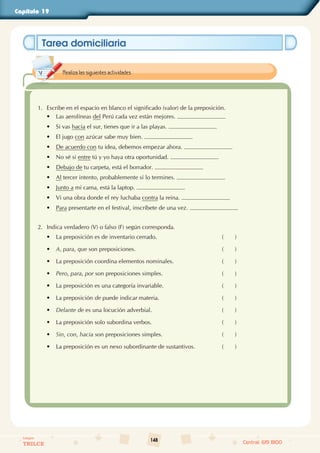 148
Colegios
TRILCE Central: 619 8100
Capítulo 19
Tarea domiciliaria
1. Escribe en el espacio en blanco el significado (valor) de la preposición.
• Las aerolíneas del Perú cada vez están mejores.
• Si vas hacia el sur, tienes que ir a las playas.
• El jugo con azúcar sabe muy bien.
• De acuerdo con tu idea, debemos empezar ahora.
• No sé si entre tú y yo haya otra oportunidad.
• Debajo de tu carpeta, está el borrador.
• Al tercer intento, probablemente sí lo termines.
• Junto a mi cama, está la laptop.
• Vi una obra donde el rey luchaba contra la reina.
• Para presentarte en el festival, inscríbete de una vez.
2. Indica verdadero (V) o falso (F) según corresponda.
• La preposición es de inventario cerrado. (       )
• A, para, que son preposiciones. (       )
• La preposición coordina elementos nominales. (       )
• Pero, para, por son preposiciones simples. (       )
• La preposición es una categoría invariable. (       )
• La preposición de puede indicar materia. (       )
• Delante de es una locución adverbial. (       )
• La preposición solo subordina verbos. (       )
• Sin, con, hacia son preposiciones simples. (       )
• La preposición es un nexo subordinante de sustantivos. (       )
Realiza las siguientes actividades.
 