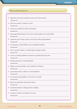 Lenguaje
151
www.trilce.edu.pe Cuarto año de secundaria
• Queremos soluciones específicas, pero aún no las tenemos.
Conjunción
• Ellos irán al teatro y nosotros, al cine.
Conjunción
• Sé que me ayudarás en todo lo que pueda.
Conjunción
• Me preparé bien durante el ciclo, por lo tanto ingresé en la universidad.
Conjunción
• Votaremos por la mejor opción a fin de que el Perú salga adelante.
Conjunción
• Tu hermano se enojó debido a que no llegaste temprano.
Conjunción
• Iré al concierto siempre y cuando toque mi grupo favorito.
Conjunción
• Ni hoy ni mañana podremos encontrar una justificación para esto.
Conjunción
• Estudia tanto que se cansa demasiado.
Conjunción
• Obtuvo el mayor puntaje, o sea, resultó ser el primero.
Conjunción
• ¿Escucharás música o leerás un cuento después?
Conjunción
• No le gusta el ají de gallina, sino el arroz con pollo.
Conjunción
• Bien miras televisión, bien haces tu tarea.
Conjunción
• Levántate temprano o llegarás tarde al colegio.
Conjunción
• Ya que no vinieron, me regreso a mi casa.
Conjunción
Identifica y clasifica las conjunciones.
 