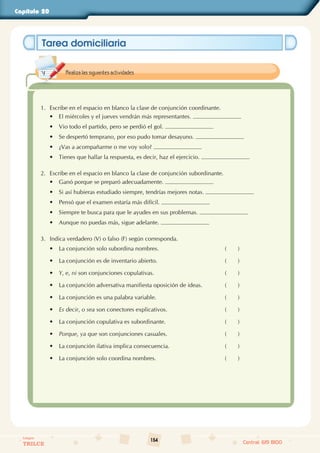 154
Colegios
TRILCE Central: 619 8100
Capítulo 20
Tarea domiciliaria
1. Escribe en el espacio en blanco la clase de conjunción coordinante.
• El miércoles y el jueves vendrán más representantes.
• Vio todo el partido, pero se perdió el gol.
• Se despertó temprano, por eso pudo tomar desayuno.
• ¿Vas a acompañarme o me voy solo?
• Tienes que hallar la respuesta, es decir, haz el ejercicio.
2. Escribe en el espacio en blanco la clase de conjunción subordinante.
• Ganó porque se preparó adecuadamente.
• Si así hubieras estudiado siempre, tendrías mejores notas.
• Pensó que el examen estaría más difícil.
• Siempre te busca para que le ayudes en sus problemas.
• Aunque no puedas más, sigue adelante.
3. Indica verdadero (V) o falso (F) según corresponda.
• La conjunción solo subordina nombres. (       )
• La conjunción es de inventario abierto. (       )
• Y, e, ni son conjunciones copulativas. (       )
• La conjunción adversativa manifiesta oposición de ideas. (       )
• La conjunción es una palabra variable. (       )
• Es decir, o sea son conectores explicativos. (       )
• La conjunción copulativa es subordinante. (       )
• Porque, ya que son conjunciones casuales. (       )
• La conjunción ilativa implica consecuencia. (       )
• La conjunción solo coordina nombres. (       )
Realiza las siguientes actividades.
 