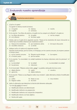 166
Colegios
TRILCE Central: 619 8100
Capítulo 22
Evaluando nuestro aprendizaje
1. ¿Cuál es el sujeto?
A la gente le interesa mucho la lectura.
a) A la gente b) interesa c) mucho
d) la gente e) la lectura
2. En la oración: “Los libros de práctica, mi padre me los compró en la librería”, el sujeto es:
a) Los libros de práctica b) mi padre c) me los compró
d) en la librería e) No tiene sujeto
3. Señala cuál es el sujeto de la siguiente oración: “Hasta en los momentos de mayor ofuscación su
mente hacía increíbles esfuerzos por mantenerse alerta”.
a) Hasta en los momentos. b) por mantenerse alerta c) de mayor ofuscación
d) increíbles esfuerzos e) su mente
4. Indique cuál es el sujeto en la siguiente oración.
Durante mucho tiempo, por las noches, en Arequipa y en los caseríos cercanos, las mujeres cantaron
el mismo yaraví.
a) en los caseríos cercanos b) Durante mucho tiempo c) las mujeres
d) el mismo yaraví e) por las noches
5. En la oración: “La sinceridad o la verdad mantienen las buenas relaciones entre las personas”, el
sujeto es:
a) La sinceridad b) la verdad c) La sinceridad o la verdad
d) las personas e) relaciones
6. En el enunciado: "Déjame aclarar todo, amigo". La palabra subrayada funciona como
a) objeto directo. b) sujeto. c) vocativo.
d) aposición. e) objeto indirecto.
7. En la oración: “Hasta su casa llegaron ruidos muy extraños”. ¿Qué alternativa señala el modificador
directo?
a) ruidos b) Hasta su casa c) muy extraños
d) llegaron ruidos e) No tiene
8. Indica la alternativa que determina la función del elemento subrayado.
“La casa de madera es nueva”.
a) Modificador directo con determinante
b) Modificador indirecto con preposición
c) Modificador indirecto con conjunción comparativa
d) Modificador directo con frase adjetiva
e) Núcleo del sujeto
Preguntas tipo examen de admisión.
 