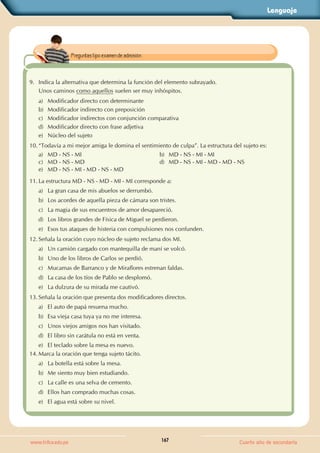 Lenguaje
167
www.trilce.edu.pe Cuarto año de secundaria
9. Indica la alternativa que determina la función del elemento subrayado.
Unos caminos como aquellos suelen ser muy inhóspitos.
a) Modificador directo con determinante
b) Modificador indirecto con preposición
c) Modificador indirectos con conjunción comparativa
d) Modificador directo con frase adjetiva
e) Núcleo del sujeto
10. “Todavía a mi mejor amiga le domina el sentimiento de culpa”. La estructura del sujeto es:
a) MD - NS - MI b) MD - NS - MI - MI
c) MD - NS - MD d) MD - NS - MI - MD - MD - NS
e) MD - NS - MI - MD - NS - MD
11. La estructura MD - NS - MD - MI - MI corresponde a:
a) La gran casa de mis abuelos se derrumbó.
b) Los acordes de aquella pieza de cámara son tristes.
c) La magia de sus encuentros de amor desapareció.
d) Los libros grandes de Física de Miguel se perdieron.
e) Esos tus ataques de histeria con compulsiones nos confunden.
12. Señala la oración cuyo núcleo de sujeto reclama dos MI.
a) Un camión cargado con mantequilla de maní se volcó.
b) Uno de los libros de Carlos se perdió.
c) Mucamas de Barranco y de Miraflores estrenan faldas.
d) La casa de los tíos de Pablo se desplomó.
e) La dulzura de su mirada me cautivó.
13. Señala la oración que presenta dos modificadores directos.
a) El auto de papá resuena mucho.
b) Esa vieja casa tuya ya no me interesa.
c) Unos viejos amigos nos han visitado.
d) El libro sin carátula no está en venta.
e) El teclado sobre la mesa es nuevo.
14. Marca la oración que tenga sujeto tácito.
a) La botella está sobre la mesa.
b) Me siento muy bien estudiando.
c) La calle es una selva de cemento.
d) Ellos han comprado muchas cosas.
e) El agua está sobre su nivel.
Preguntas tipo examen de admisión.
 