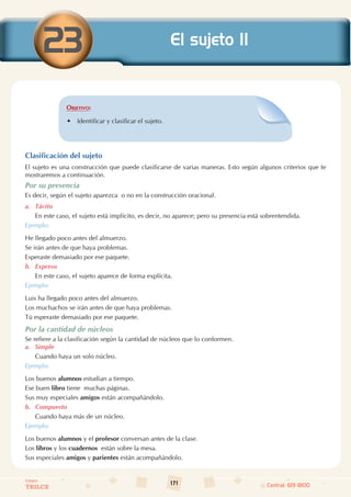 171
Colegios
TRILCE Central: 619 8100
Objetivo:
• Identificar y clasificar el sujeto.
Clasificación del sujeto
El sujeto es una construcción que puede clasificarse de varias maneras. Esto según algunos criterios que te
mostraremos a continuación.
Por su presencia
Es decir, según el sujeto aparezca  o no en la construcción oracional.
a. Tácito
En este caso, el sujeto está implícito, es decir, no aparece; pero su presencia está sobrentendida.
Ejemplo:
He llegado poco antes del almuerzo.
Se irán antes de que haya problemas.
Esperaste demasiado por ese paquete.
b. Expreso
En este caso, el sujeto aparece de forma explícita.
Ejemplo:
Luis ha llegado poco antes del almuerzo.
Los muchachos se irán antes de que haya problemas.
Tú esperaste demasiado por ese paquete.
Por la cantidad de núcleos
Se refiere a la clasificación según la cantidad de núcleos que lo conformen.
a. Simple
Cuando haya un solo núcleo.
Ejemplo:
Los buenos alumnos estudian a tiempo.
Ese buen libro tiene  muchas páginas.
Sus muy especiales amigos están acompañándolo.
b. Compuesto
Cuando haya más de un núcleo.
Ejemplo:
Los buenos alumnos y el profesor conversan antes de la clase.
Los libros y los cuadernos  están sobre la mesa.
Sus especiales amigos y parientes están acompañándolo.
23 El sujeto II
 